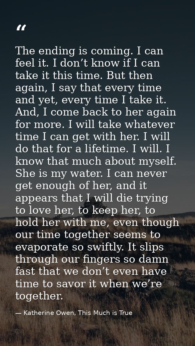 The ending is coming. I can feel it. I don’t know if I can take it this time. But then again, I say that every time and  — Katherine Owen, This Much is True