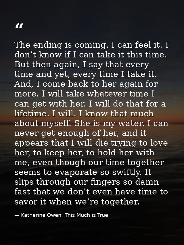 The ending is coming. I can feel it. I don’t know if I can take it this time. But then again, I say that every time and  — Katherine Owen, This Much is True