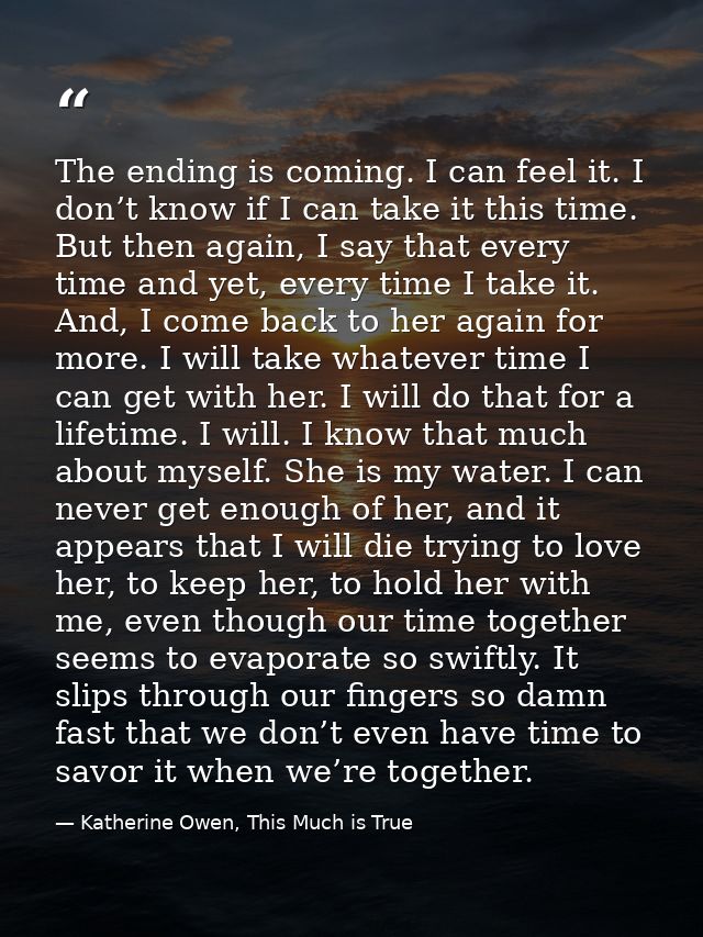 The ending is coming. I can feel it. I don’t know if I can take it this time. But then again, I say that every time and  — Katherine Owen, This Much is True