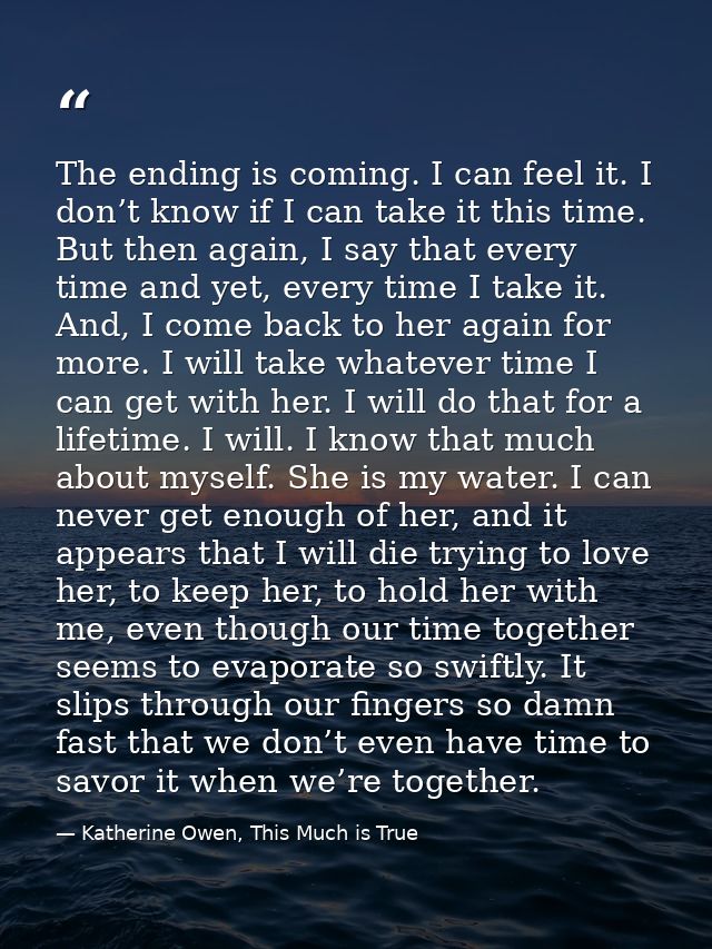 The ending is coming. I can feel it. I don’t know if I can take it this time. But then again, I say that every time and  — Katherine Owen, This Much is True