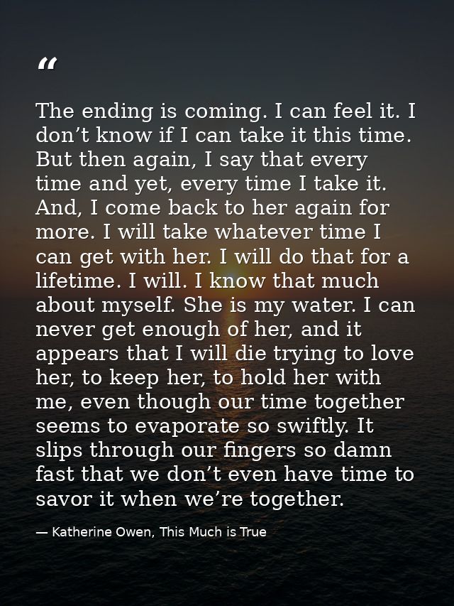 The ending is coming. I can feel it. I don’t know if I can take it this time. But then again, I say that every time and  — Katherine Owen, This Much is True