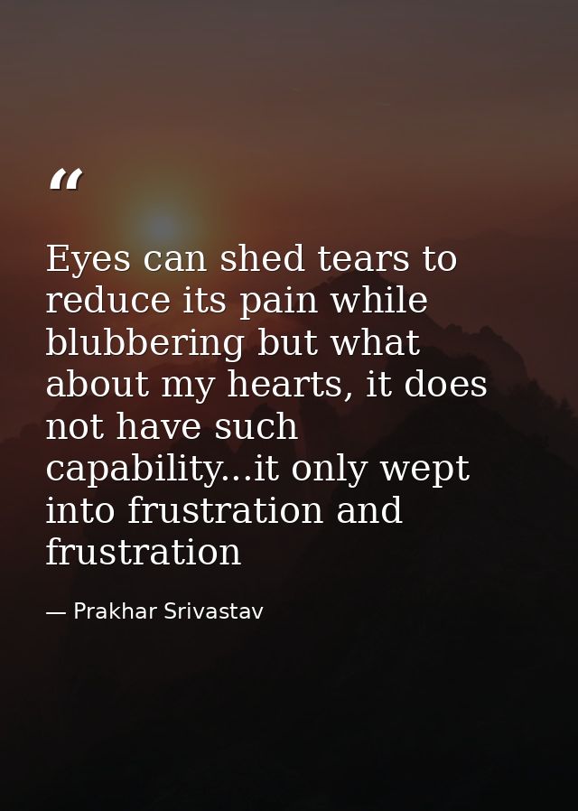 Eyes can shed tears to reduce its pain while blubbering but what about my hearts, it does not have such capability...it  — Prakhar Srivastav