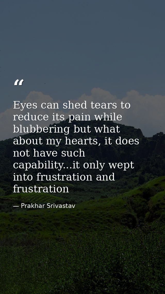 Eyes can shed tears to reduce its pain while blubbering but what about my hearts, it does not have such capability...it  — Prakhar Srivastav
