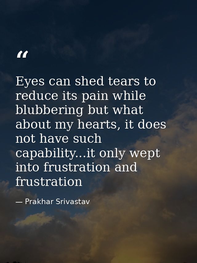 Eyes can shed tears to reduce its pain while blubbering but what about my hearts, it does not have such capability...it  — Prakhar Srivastav