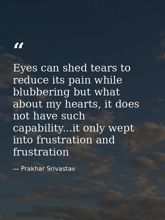 Eyes can shed tears to reduce its pain while blubbering but what about my hearts, it does not have such capability...it  — Prakhar Srivastav