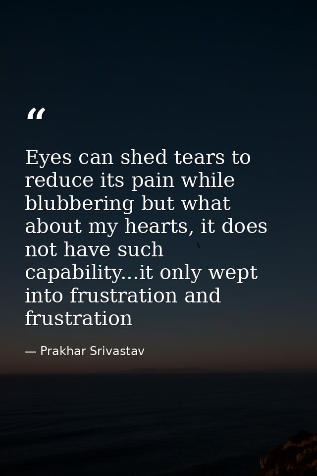 Eyes can shed tears to reduce its pain while blubbering but what about my hearts, it does not have such capability...it  — Prakhar Srivastav