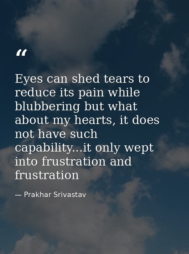 Eyes can shed tears to reduce its pain while blubbering but what about my hearts, it does not have such capability...it  — Prakhar Srivastav
