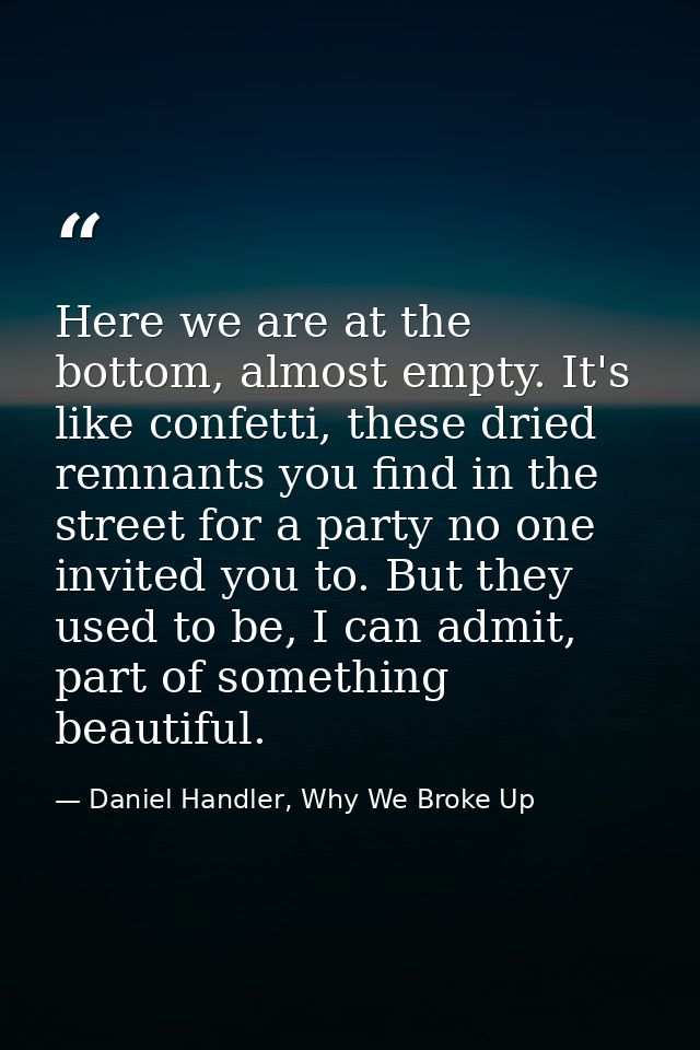 Here we are at the bottom, almost empty. It's like confetti, these dried remnants you find in the street for a party no  — Daniel Handler, Why We Broke Up