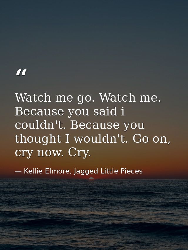 Watch me go. Watch me. Because you said i couldn't. Because you thought I wouldn't. Go on, cry now. Cry. — Kellie Elmore, Jagged Little Pieces