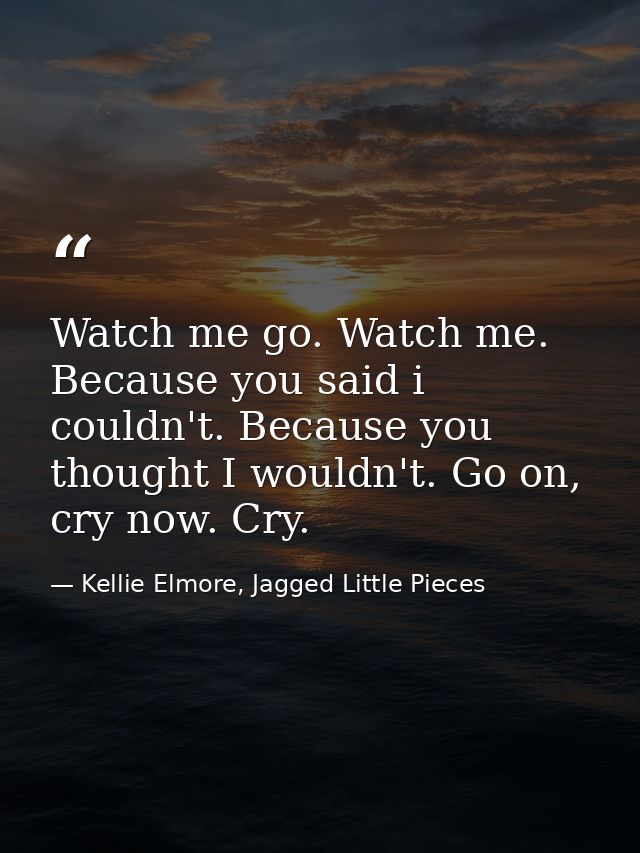 Watch me go. Watch me. Because you said i couldn't. Because you thought I wouldn't. Go on, cry now. Cry. — Kellie Elmore, Jagged Little Pieces