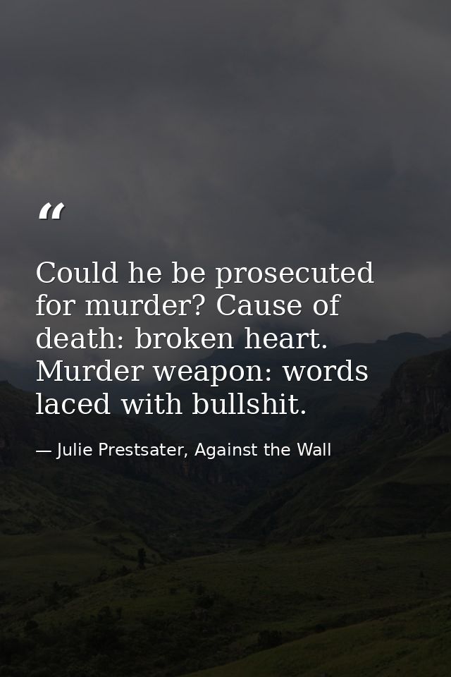 Could he be prosecuted for murder? Cause of death: broken heart. Murder weapon: words laced with bullshit. — Julie Prestsater, Against the Wall