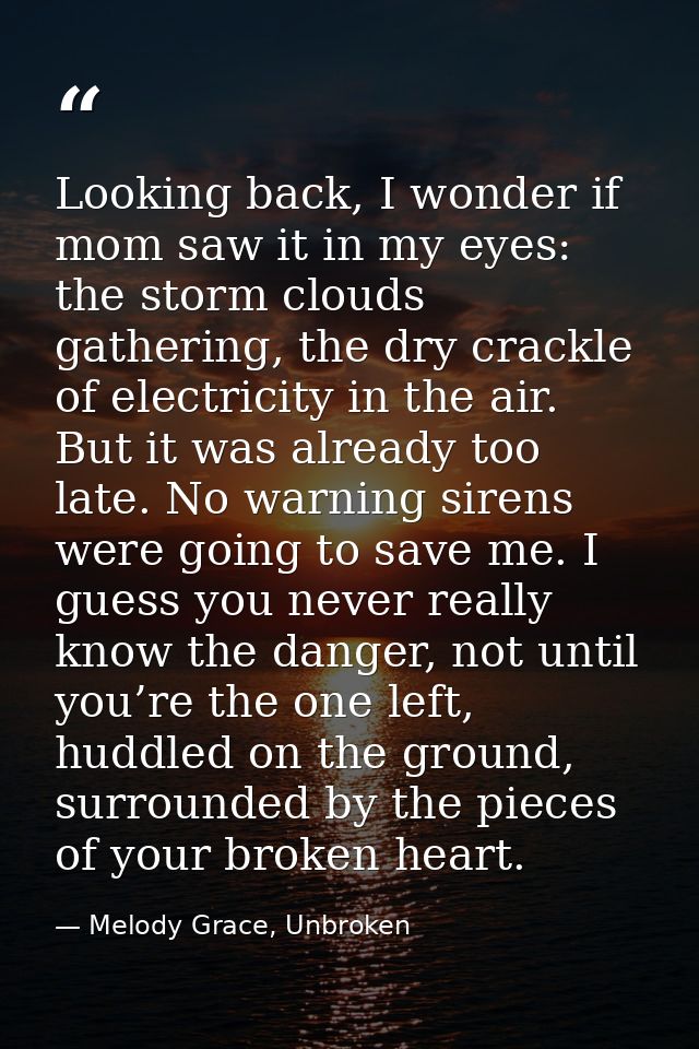 Looking back, I wonder if mom saw it in my eyes: the storm clouds gathering, the dry crackle of electricity in the air.  — Melody Grace, Unbroken