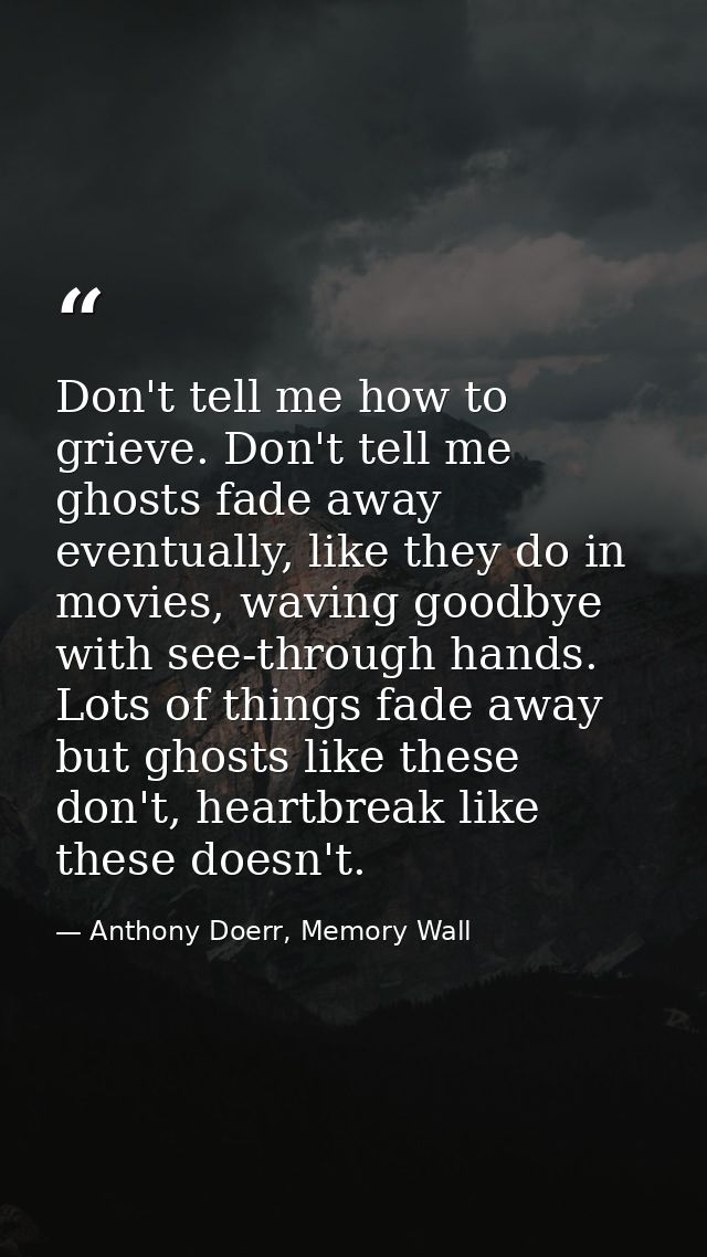 Don't tell me how to grieve. Don't tell me ghosts fade away eventually, like they do in movies, waving goodbye with see- — Anthony Doerr, Memory Wall