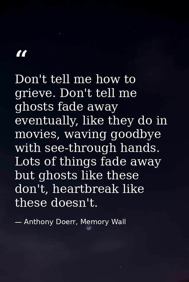 Don't tell me how to grieve. Don't tell me ghosts fade away eventually, like they do in movies, waving goodbye with see- — Anthony Doerr, Memory Wall