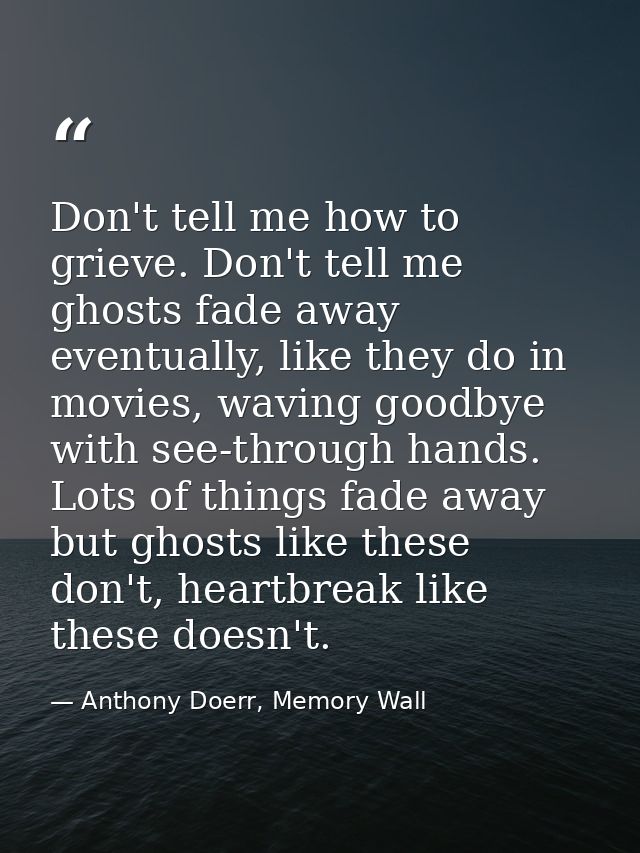 Don't tell me how to grieve. Don't tell me ghosts fade away eventually, like they do in movies, waving goodbye with see- — Anthony Doerr, Memory Wall