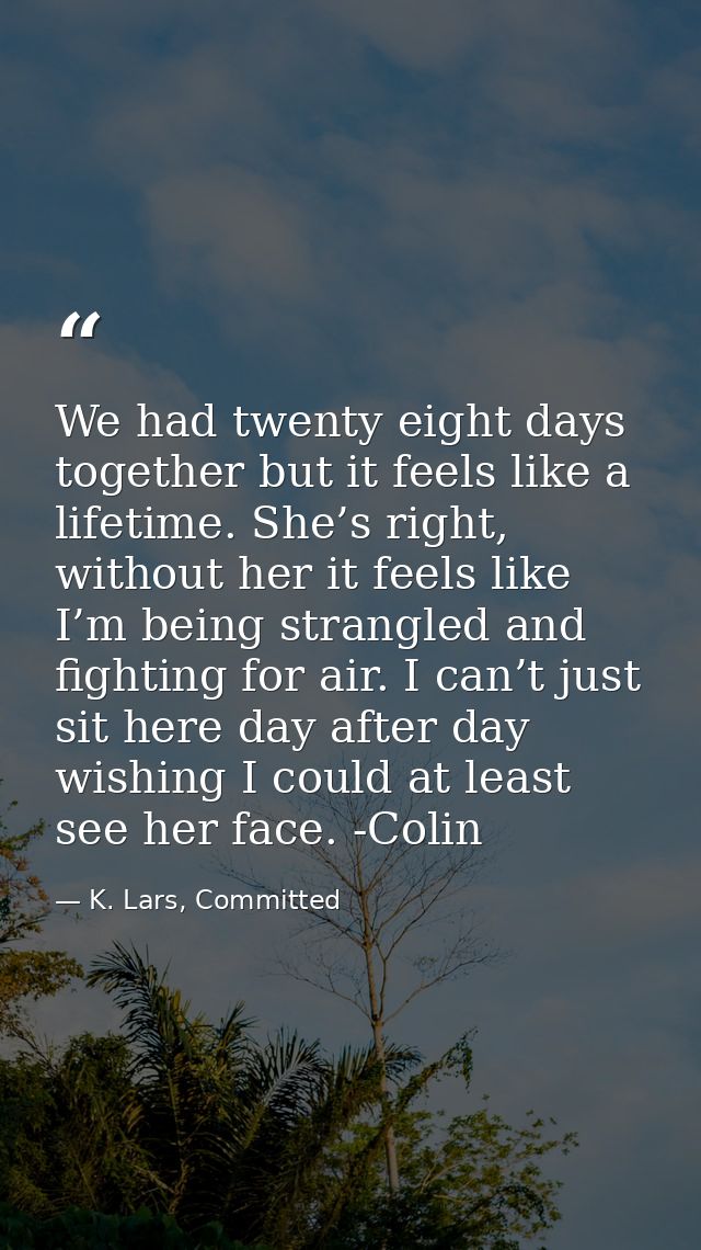 We had twenty eight days together but it feels like a lifetime. She’s right, without her it feels like I’m being strangl — K. Lars, Committed