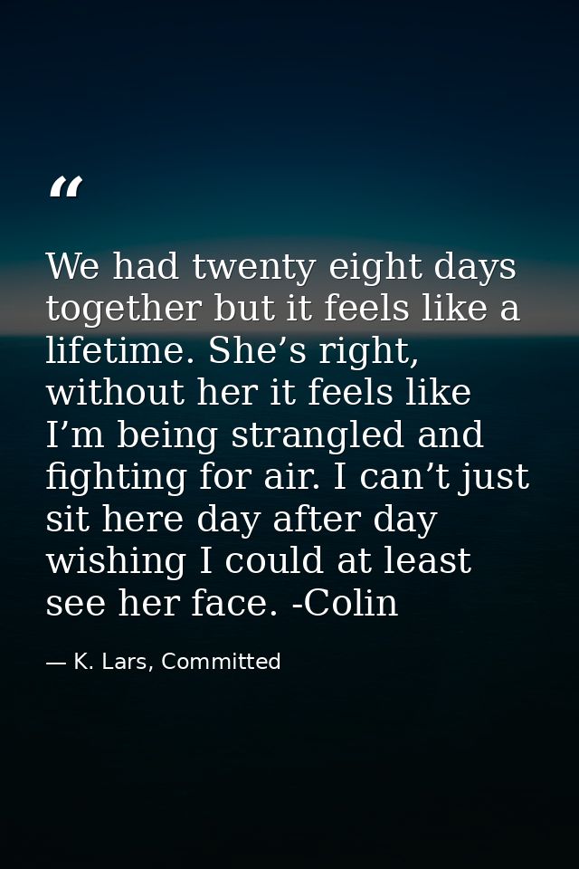 We had twenty eight days together but it feels like a lifetime. She’s right, without her it feels like I’m being strangl — K. Lars, Committed