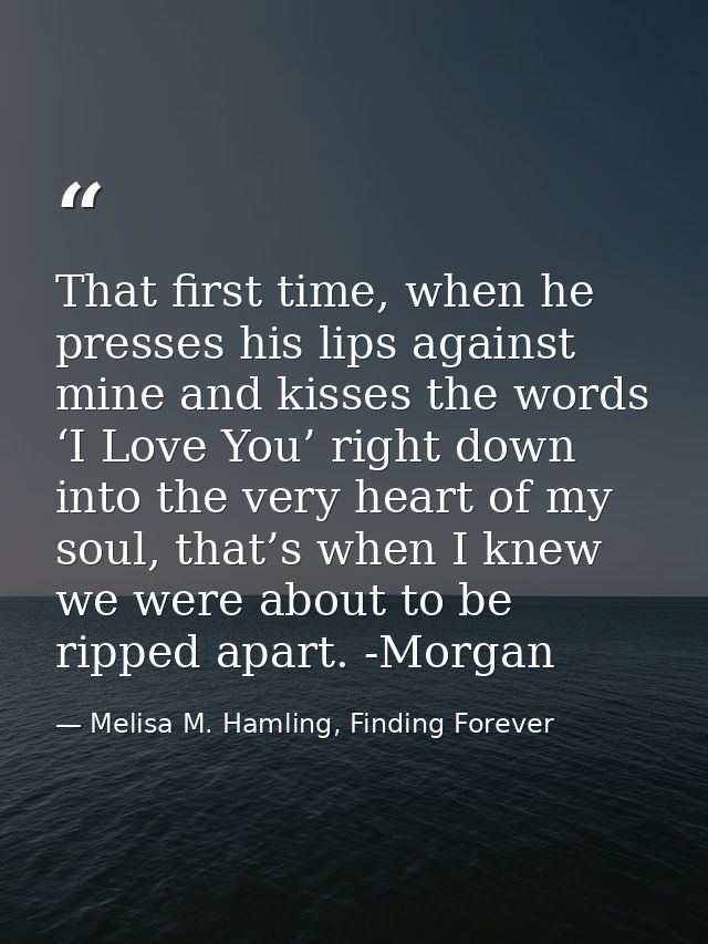 That first time, when he presses his lips against mine and kisses the words ‘I Love You’ right down into the very heart  — Melisa M. Hamling, Finding Forever