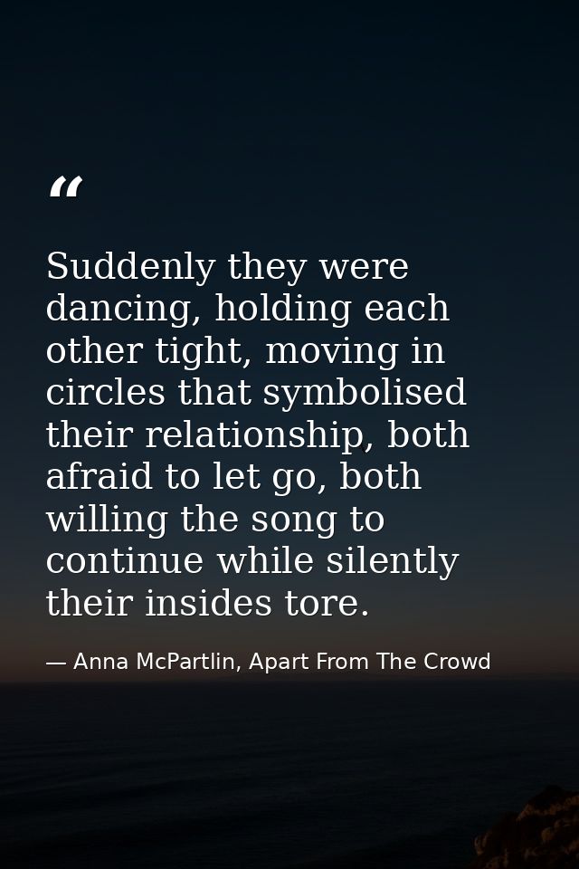 Suddenly they were dancing, holding each other tight, moving in circles that symbolised their relationship, both afraid  — Anna McPartlin, Apart From The Crowd