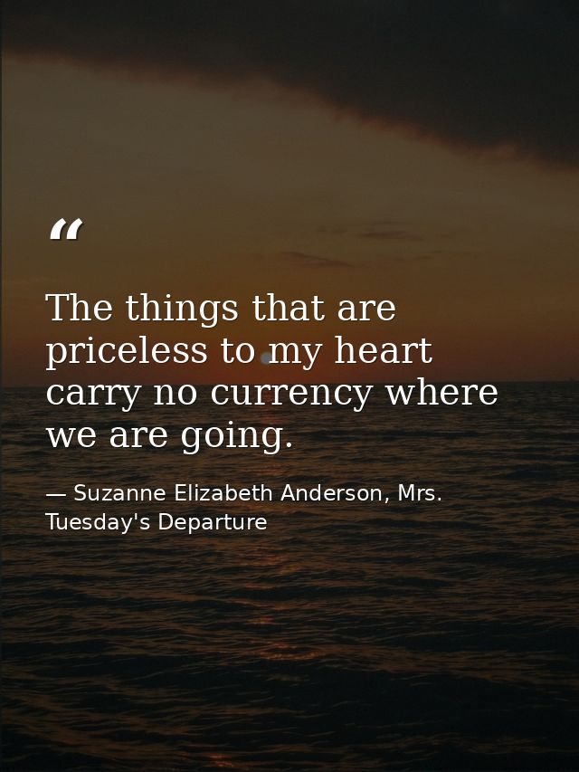 The things that are priceless to my heart carry no currency where we are going. — Suzanne Elizabeth Anderson, Mrs. Tuesday's Departure