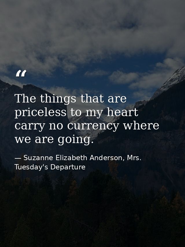 The things that are priceless to my heart carry no currency where we are going. — Suzanne Elizabeth Anderson, Mrs. Tuesday's Departure