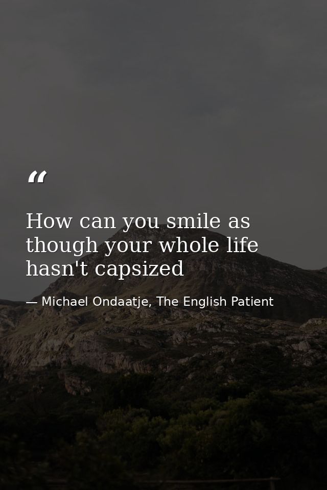 How can you smile as though your whole life hasn't capsized — Michael Ondaatje, The English Patient