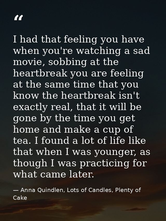I had that feeling you have when you're watching a sad movie, sobbing at the heartbreak you are feeling at the same time — Anna Quindlen, Lots of Candles, Plenty of Cake