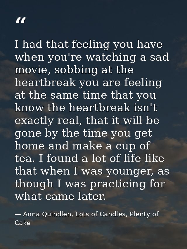I had that feeling you have when you're watching a sad movie, sobbing at the heartbreak you are feeling at the same time — Anna Quindlen, Lots of Candles, Plenty of Cake