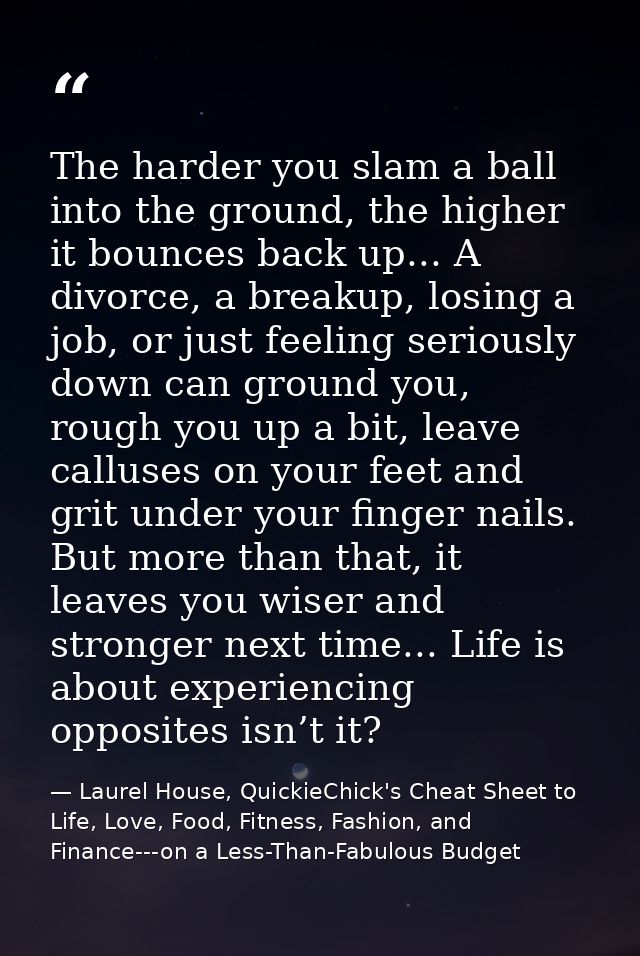 The harder you slam a ball into the ground, the higher it bounces back up... A divorce, a breakup, losing a job, or just — Laurel House, QuickieChick's Cheat Sheet to Life, Love, Food, Fitness, Fashion, and Finance---on a Less-Than-Fabulous Budget