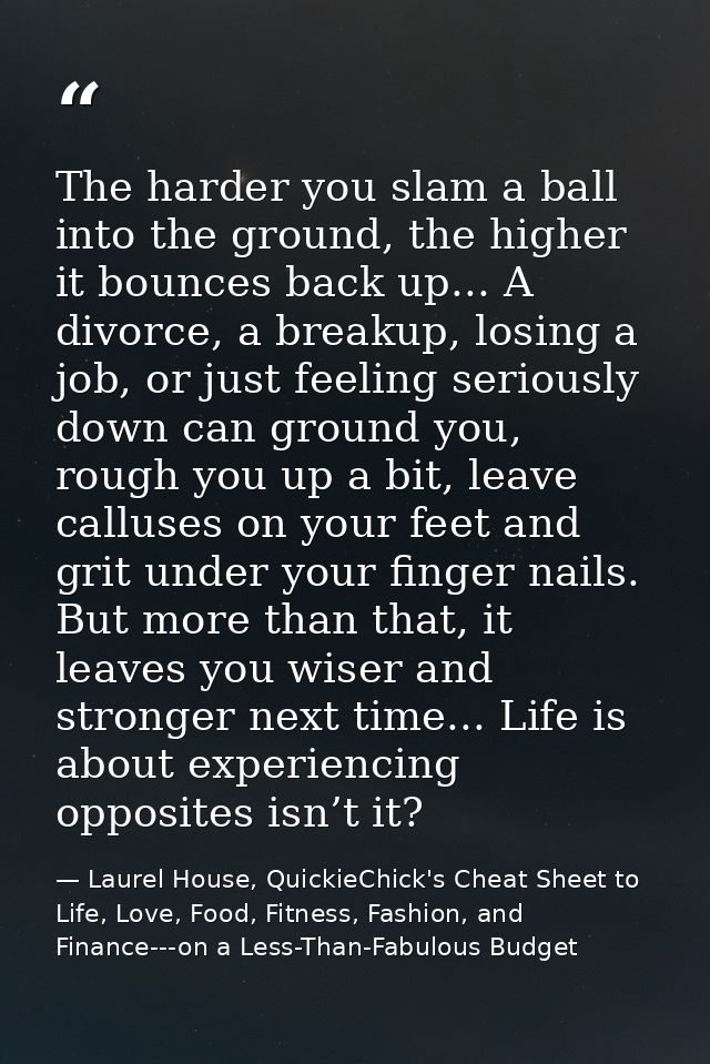 The harder you slam a ball into the ground, the higher it bounces back up... A divorce, a breakup, losing a job, or just — Laurel House, QuickieChick's Cheat Sheet to Life, Love, Food, Fitness, Fashion, and Finance---on a Less-Than-Fabulous Budget