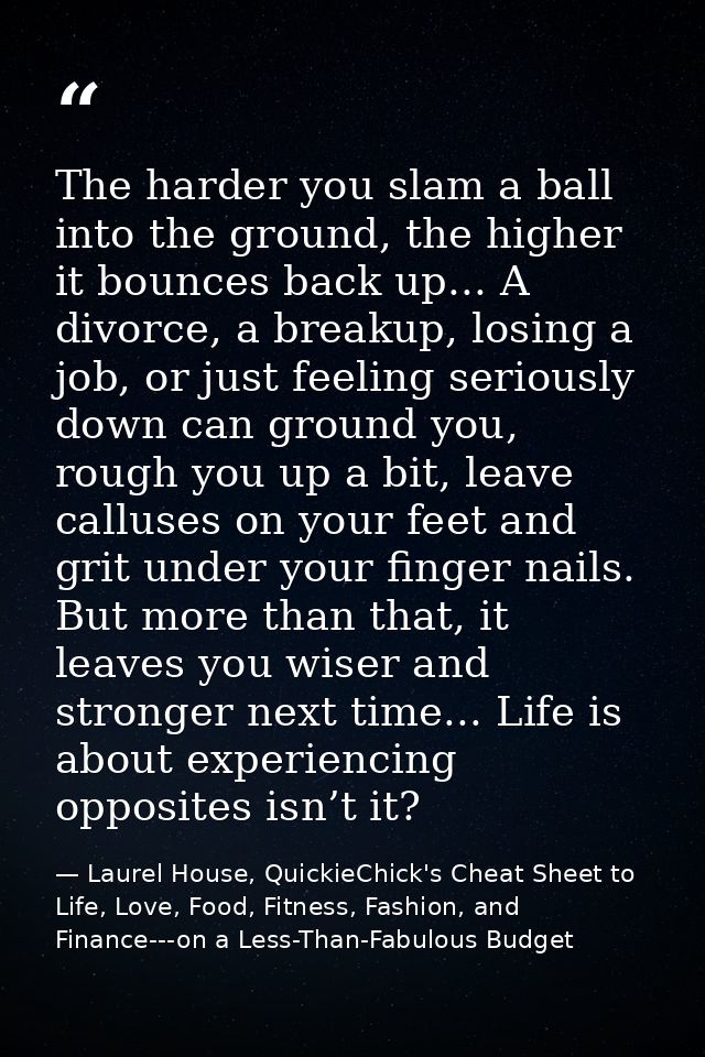 The harder you slam a ball into the ground, the higher it bounces back up... A divorce, a breakup, losing a job, or just — Laurel House, QuickieChick's Cheat Sheet to Life, Love, Food, Fitness, Fashion, and Finance---on a Less-Than-Fabulous Budget