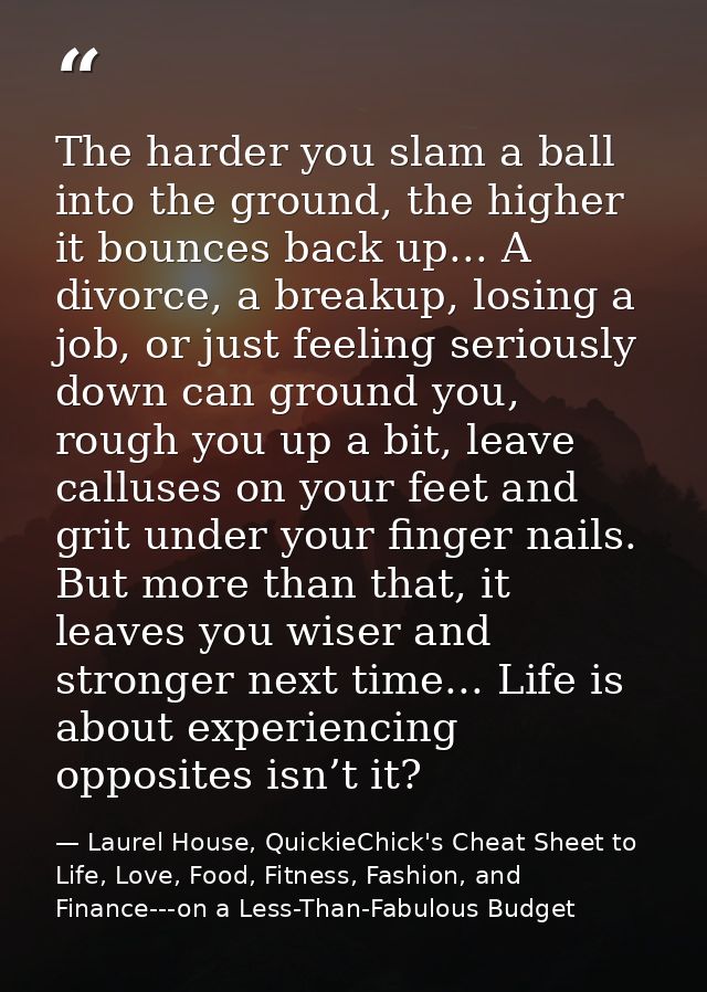 The harder you slam a ball into the ground, the higher it bounces back up... A divorce, a breakup, losing a job, or just — Laurel House, QuickieChick's Cheat Sheet to Life, Love, Food, Fitness, Fashion, and Finance---on a Less-Than-Fabulous Budget