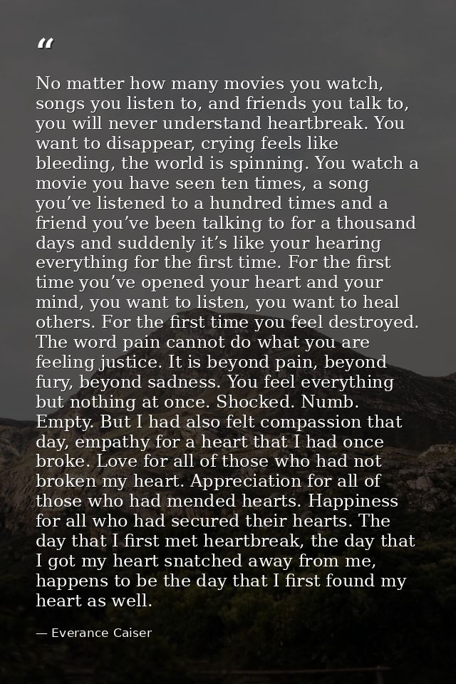 No matter how many movies you watch, songs you listen to, and friends you talk to, you will never understand heartbreak. — Everance Caiser