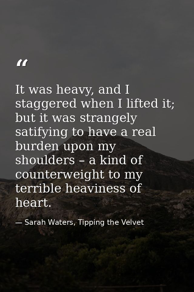 It was heavy, and I staggered when I lifted it; but it was strangely satifying to have a real burden upon my shoulders – — Sarah Waters, Tipping the Velvet