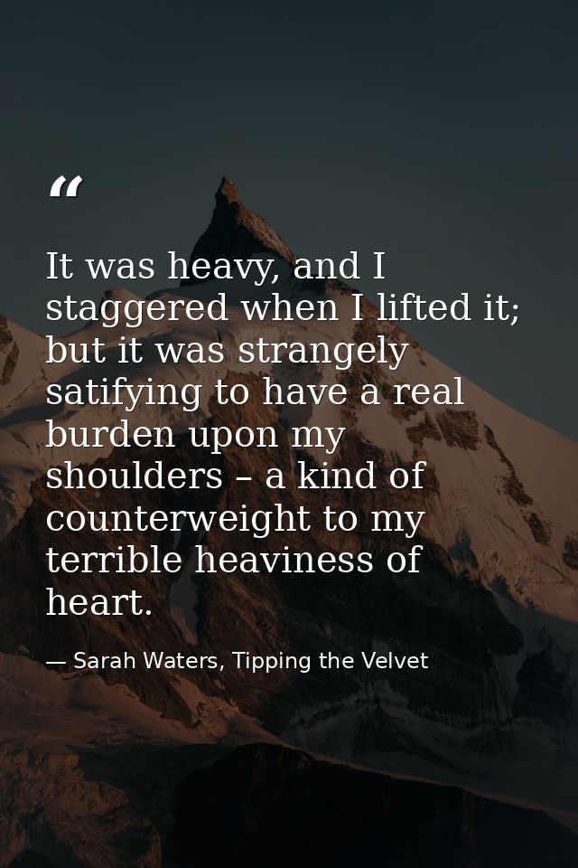 It was heavy, and I staggered when I lifted it; but it was strangely satifying to have a real burden upon my shoulders – — Sarah Waters, Tipping the Velvet