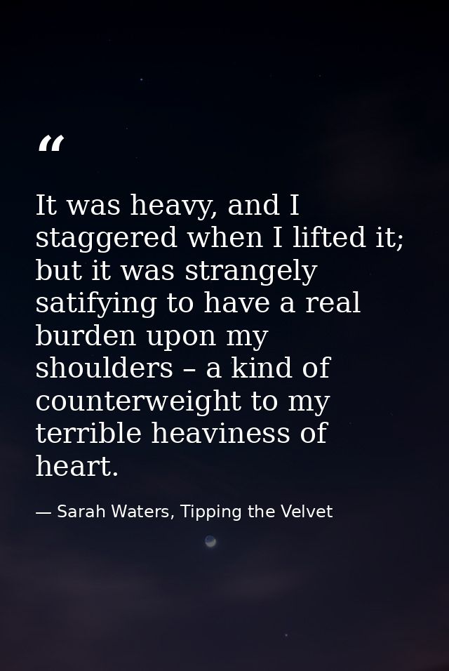 It was heavy, and I staggered when I lifted it; but it was strangely satifying to have a real burden upon my shoulders – — Sarah Waters, Tipping the Velvet