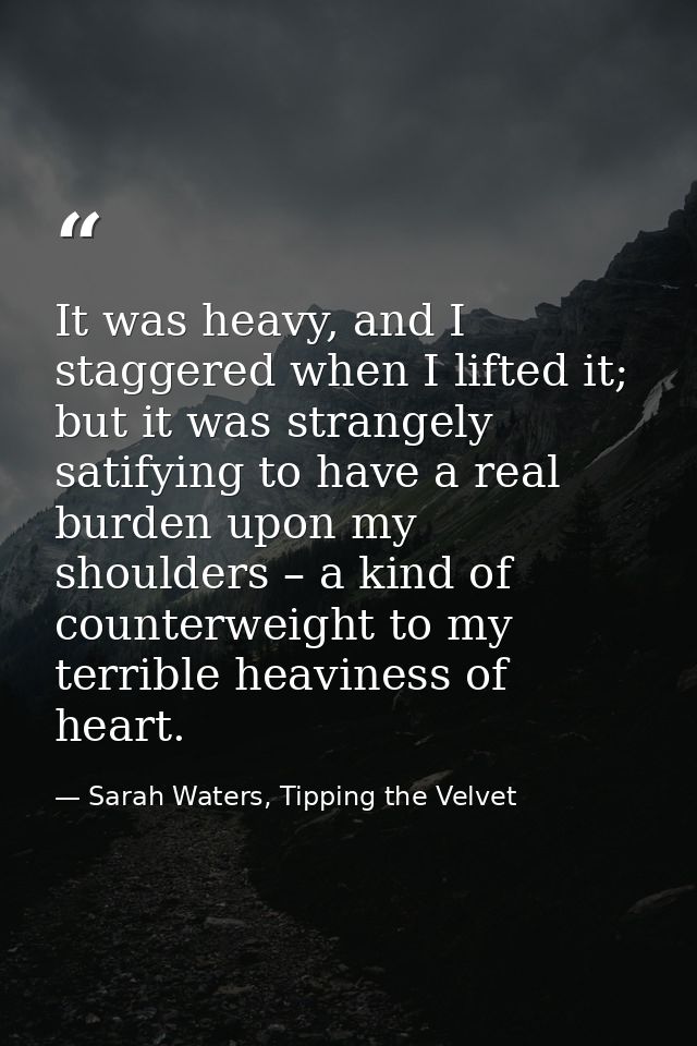 It was heavy, and I staggered when I lifted it; but it was strangely satifying to have a real burden upon my shoulders – — Sarah Waters, Tipping the Velvet