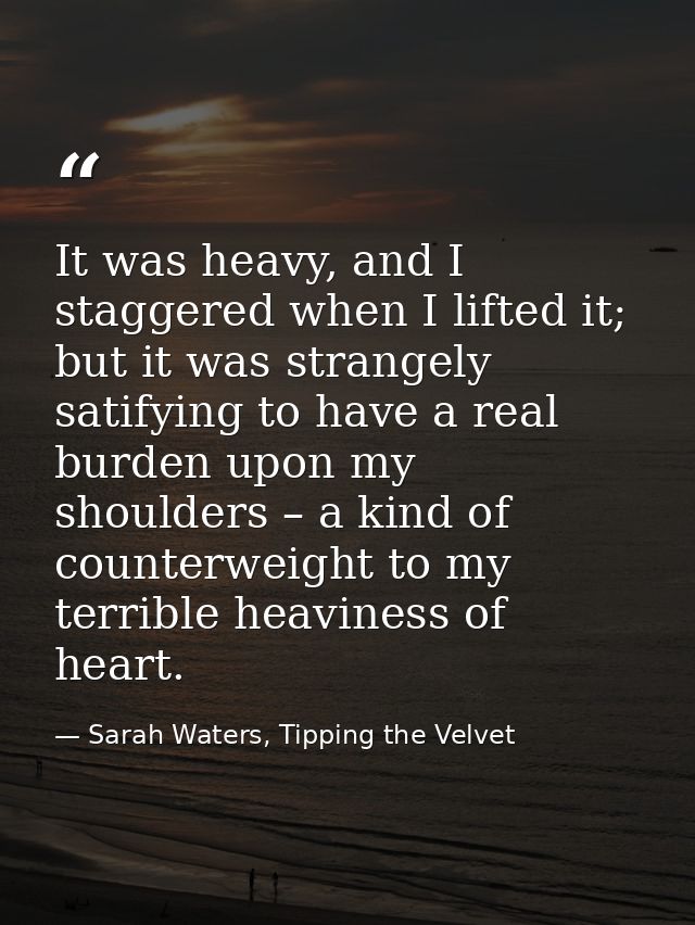 It was heavy, and I staggered when I lifted it; but it was strangely satifying to have a real burden upon my shoulders – — Sarah Waters, Tipping the Velvet