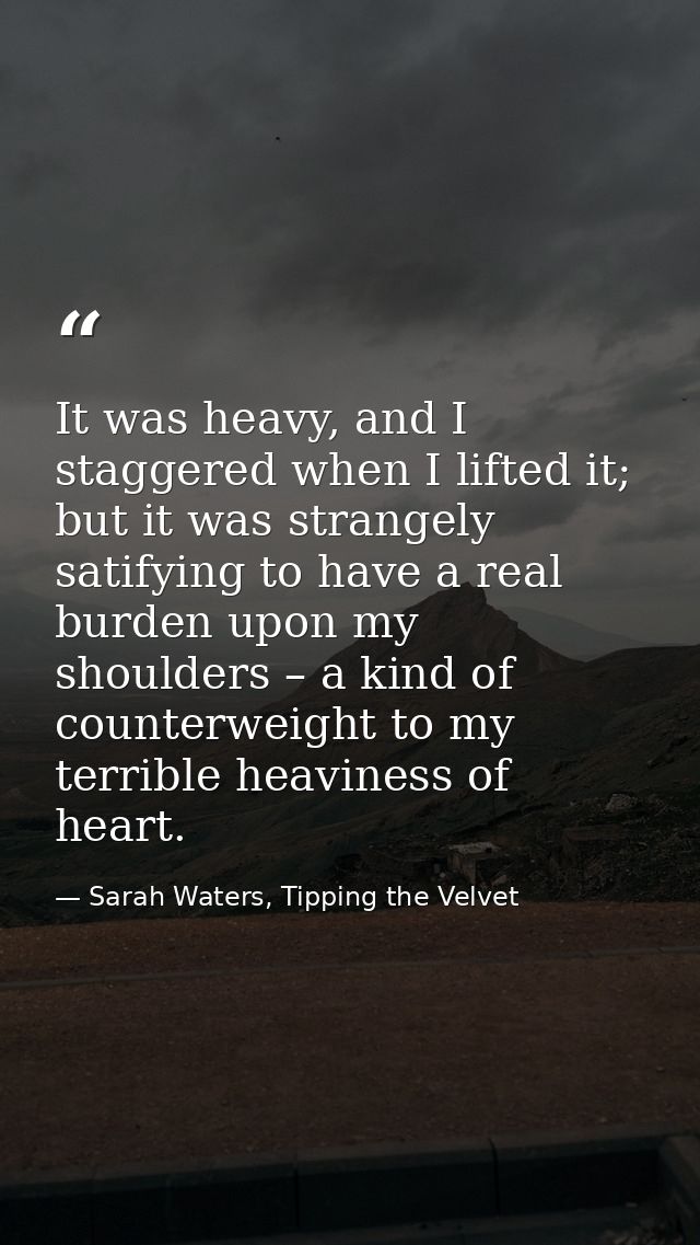 It was heavy, and I staggered when I lifted it; but it was strangely satifying to have a real burden upon my shoulders – — Sarah Waters, Tipping the Velvet