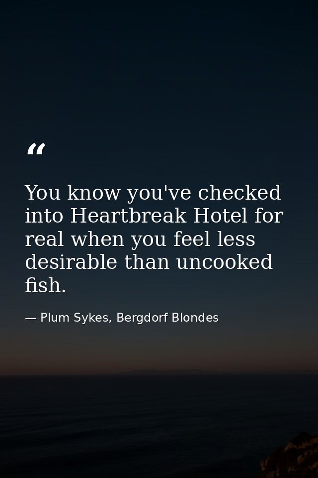 You know you've checked into Heartbreak Hotel for real when you feel less desirable than uncooked fish. — Plum Sykes, Bergdorf Blondes