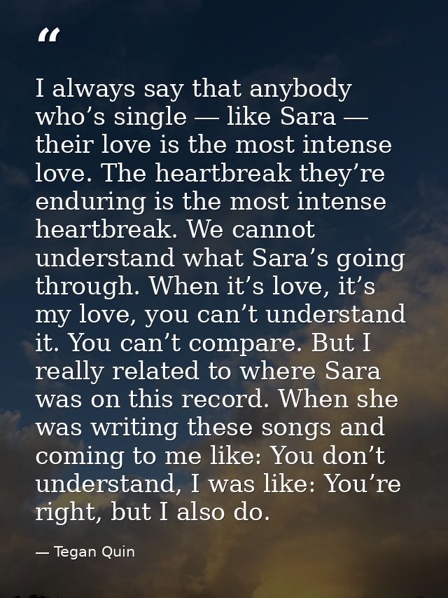 I always say that anybody who’s single ― like Sara ― their love is the most intense love. The heartbreak they’re endurin — Tegan Quin