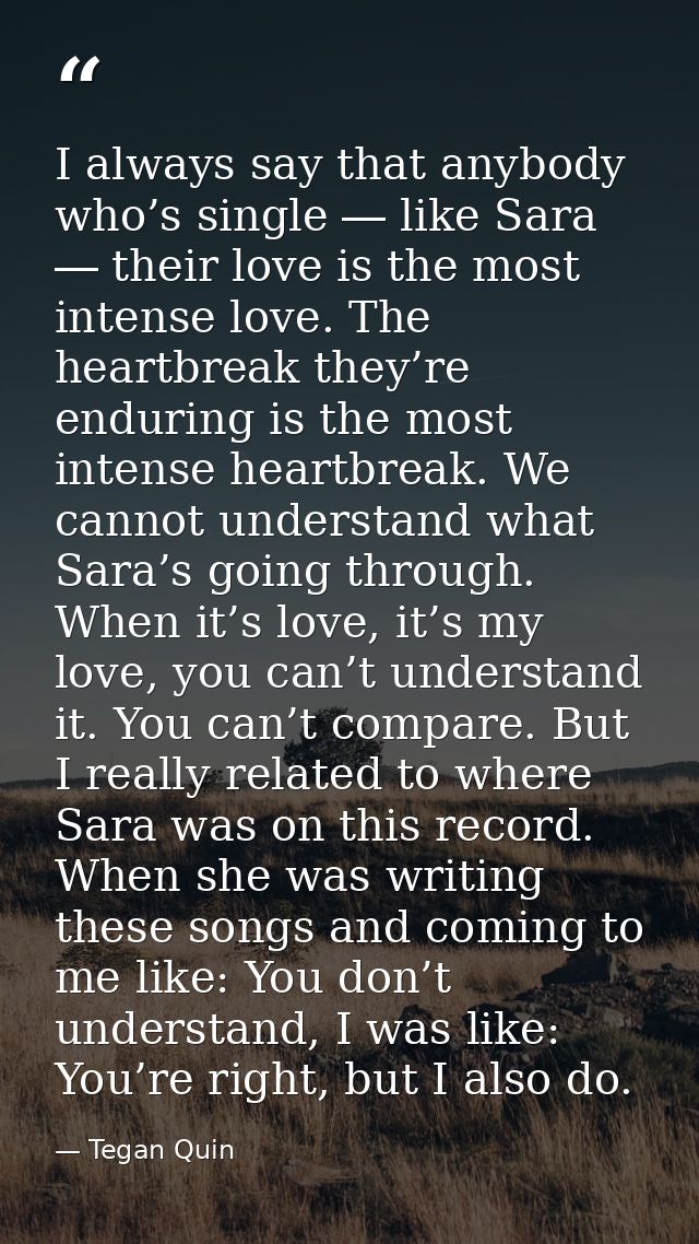 I always say that anybody who’s single ― like Sara ― their love is the most intense love. The heartbreak they’re endurin — Tegan Quin
