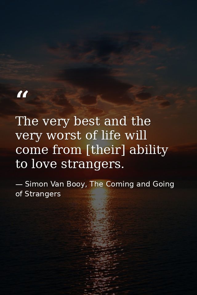 The very best and the very worst of life will come from [their] ability to love strangers. — Simon Van Booy, The Coming and Going of Strangers