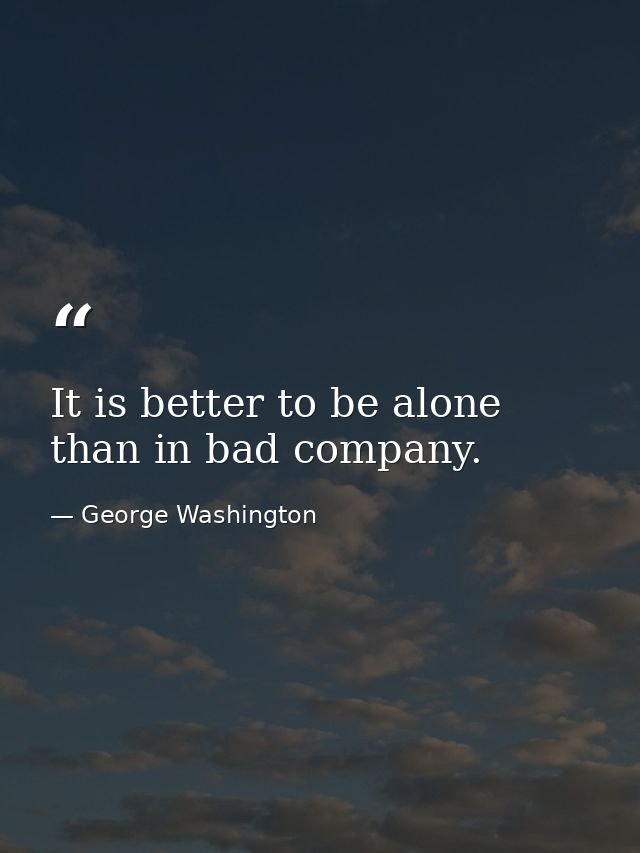 It is better to be alone than in bad company. — George Washington