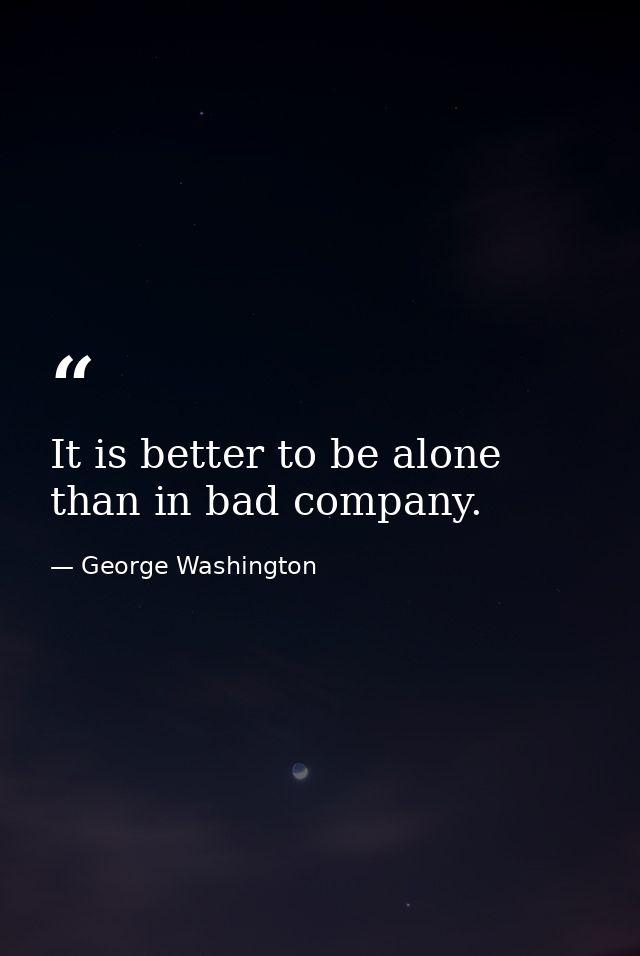 It is better to be alone than in bad company. — George Washington