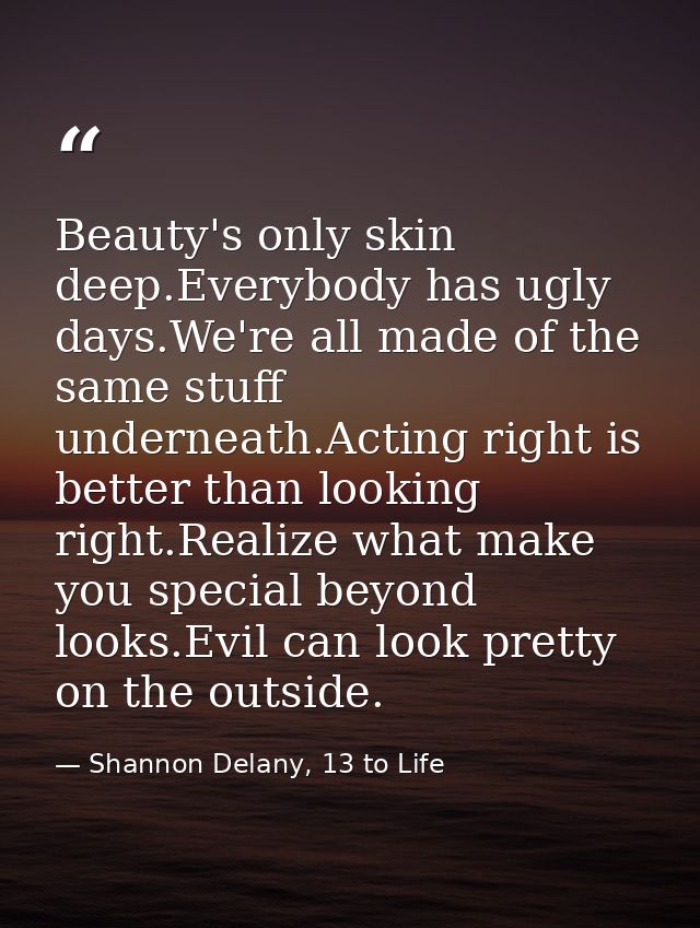 Beauty's only skin deep.Everybody has ugly days.We're all made of the same stuff underneath.Acting right is better than  — Shannon Delany, 13 to Life