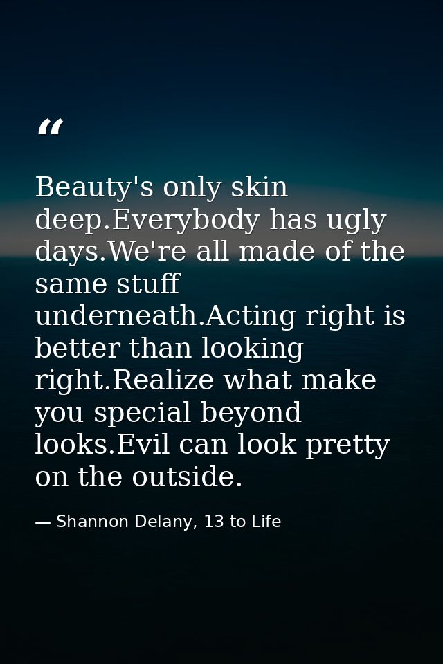 Beauty's only skin deep.Everybody has ugly days.We're all made of the same stuff underneath.Acting right is better than  — Shannon Delany, 13 to Life