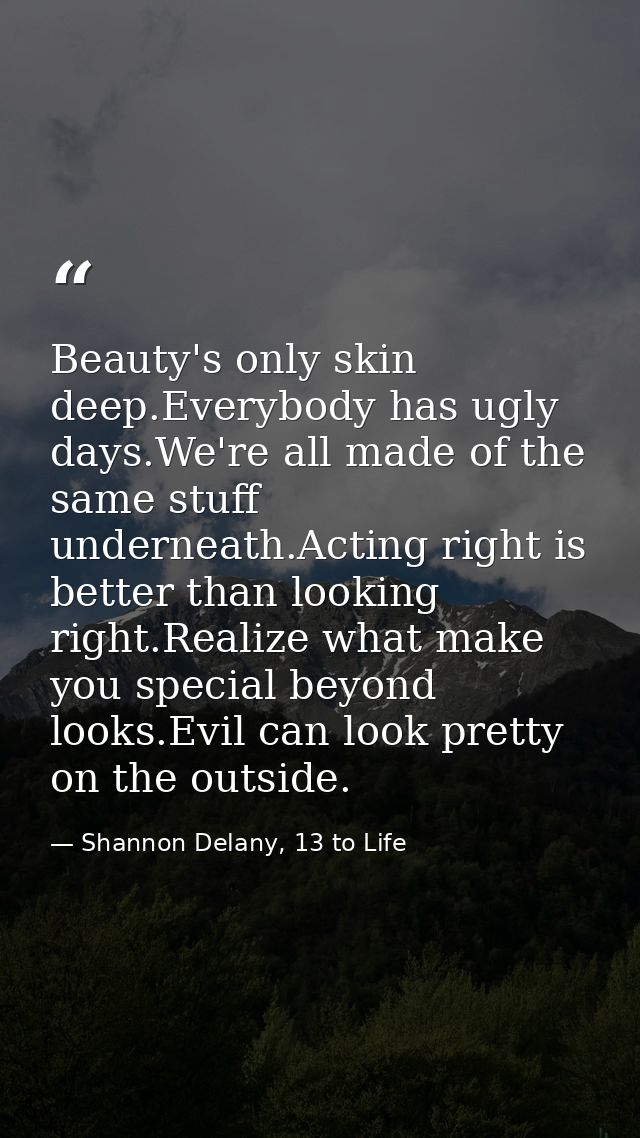 Beauty's only skin deep.Everybody has ugly days.We're all made of the same stuff underneath.Acting right is better than  — Shannon Delany, 13 to Life