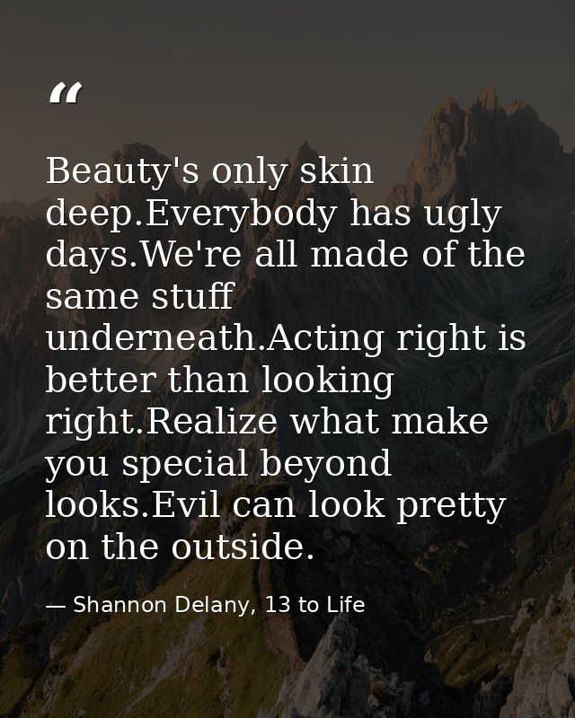Beauty's only skin deep.Everybody has ugly days.We're all made of the same stuff underneath.Acting right is better than  — Shannon Delany, 13 to Life