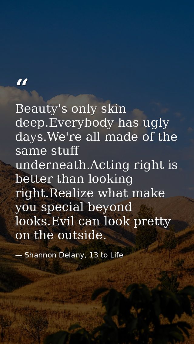 Beauty's only skin deep.Everybody has ugly days.We're all made of the same stuff underneath.Acting right is better than  — Shannon Delany, 13 to Life